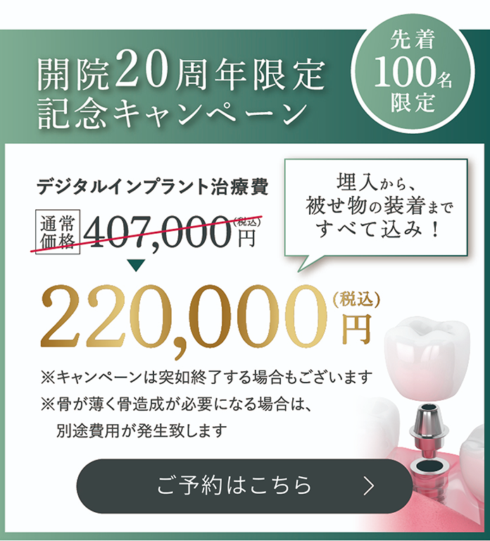 先着100名限定 / 開院20周年限定記念キャンペーン / デジタルインプラント治療費　通常価格407,000円（税込）→220,000円（税込）埋入から、被せ物の装着まですべて込み！ / ※キャンペーンは突如終了する場合もございます / ※骨が薄く骨造成が必要になる場合は、別途費用が発生致します / 詳しくはこちら
